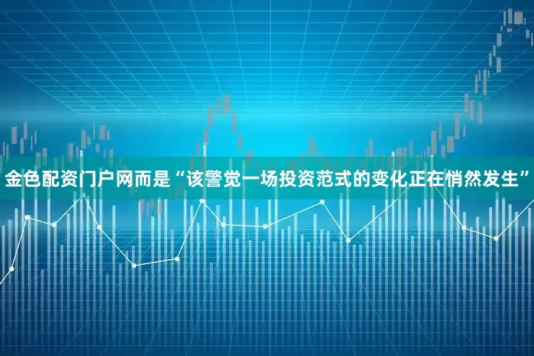 金色配资门户网而是“该警觉一场投资范式的变化正在悄然发生”