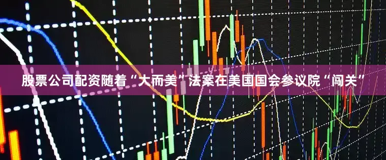 股票公司配资随着“大而美”法案在美国国会参议院“闯关”