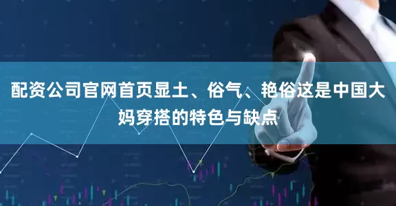 配资公司官网首页显土、俗气、艳俗这是中国大妈穿搭的特色与缺点