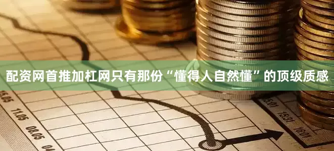 配资网首推加杠网只有那份“懂得人自然懂”的顶级质感