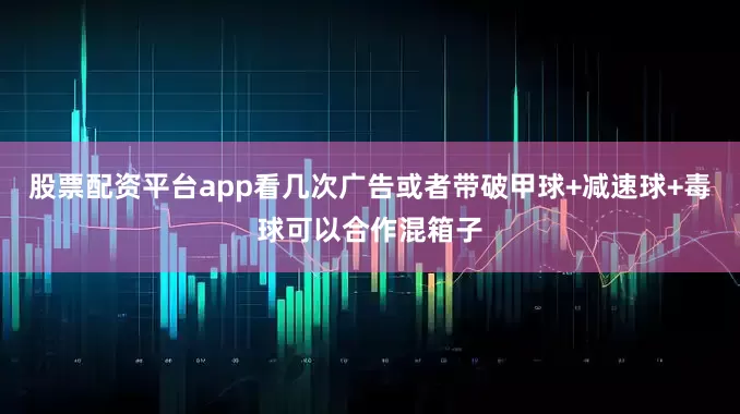 股票配资平台app看几次广告或者带破甲球+减速球+毒球可以合作混箱子