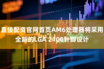 直接配资官网首页AM6处理器将采用全新的LGA 2100针脚设计