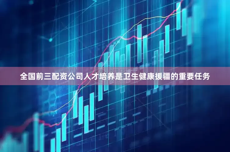 全国前三配资公司人才培养是卫生健康援疆的重要任务