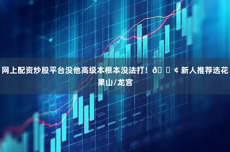 网上配资炒股平台没他高级本根本没法打！📢 新人推荐选花果山/龙宫