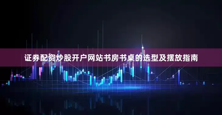 证券配资炒股开户网站书房书桌的选型及摆放指南
