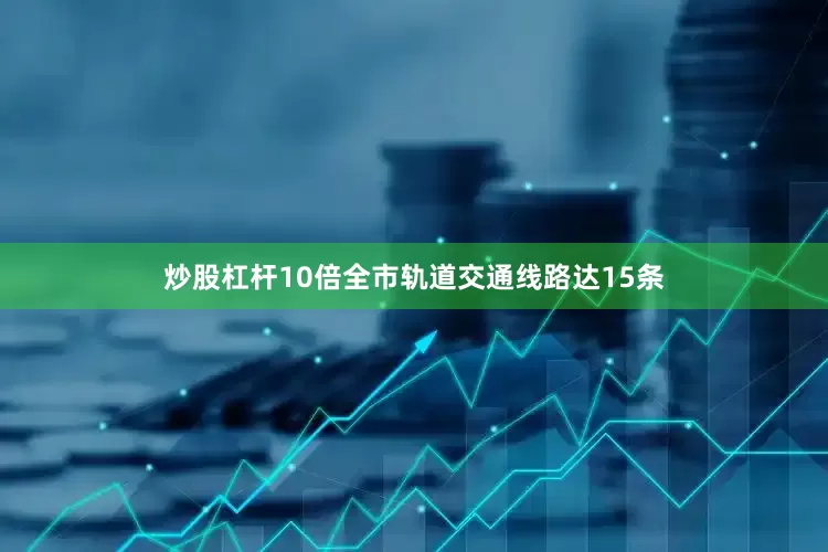 炒股杠杆10倍全市轨道交通线路达15条