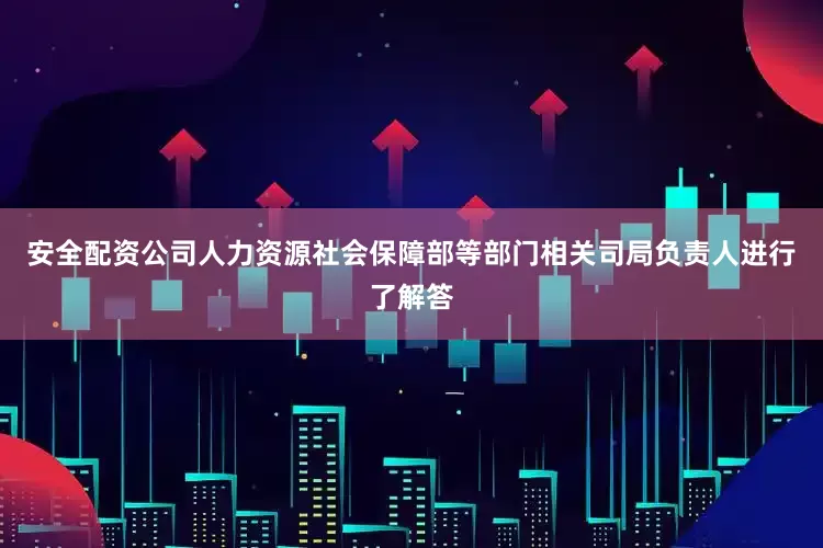 安全配资公司人力资源社会保障部等部门相关司局负责人进行了解答