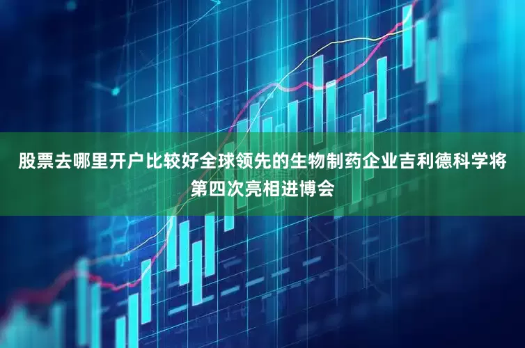 股票去哪里开户比较好全球领先的生物制药企业吉利德科学将第四次亮相进博会