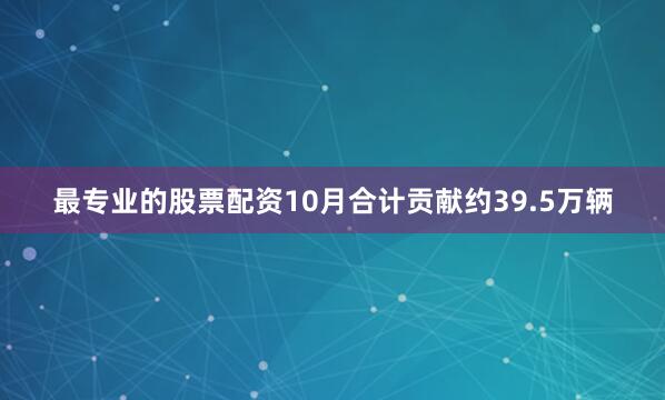 最专业的股票配资10月合计贡献约39.5万辆